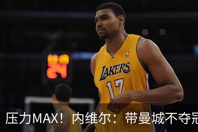 压力MAX！内维尔：带曼城不夺冠就无法接受，兵强马壮马帅得用好